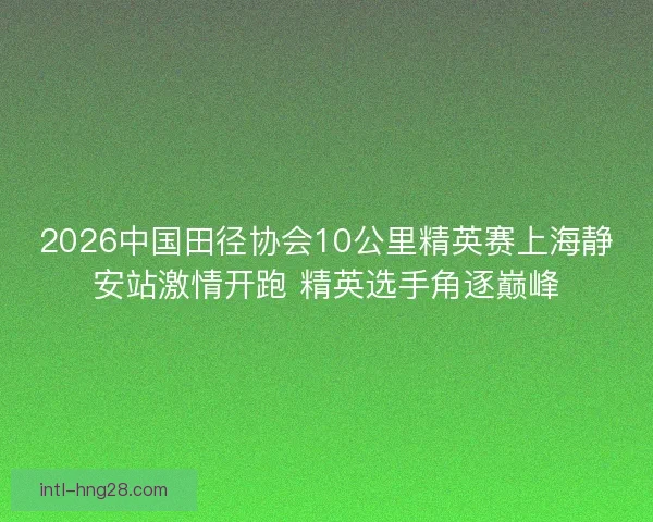 2026中国田径协会10公里精英赛上海静安站激情开跑 精英选手角逐巅峰