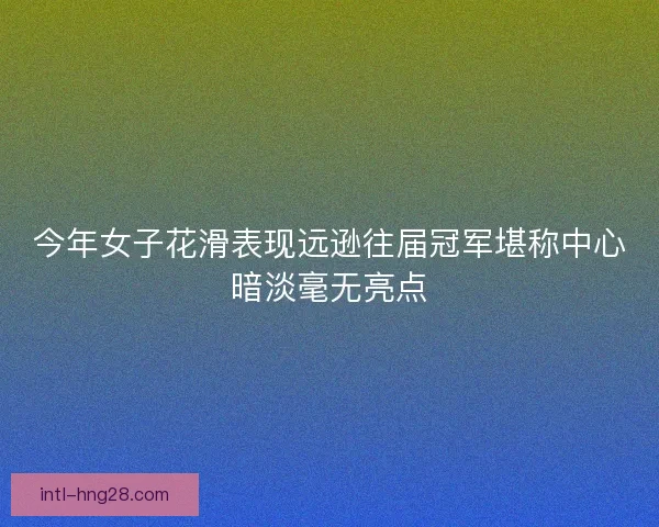 今年女子花滑表现远逊往届冠军堪称中心暗淡毫无亮点