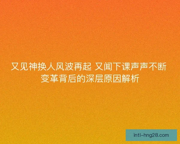 又见神换人风波再起 又闻下课声声不断 变革背后的深层原因解析